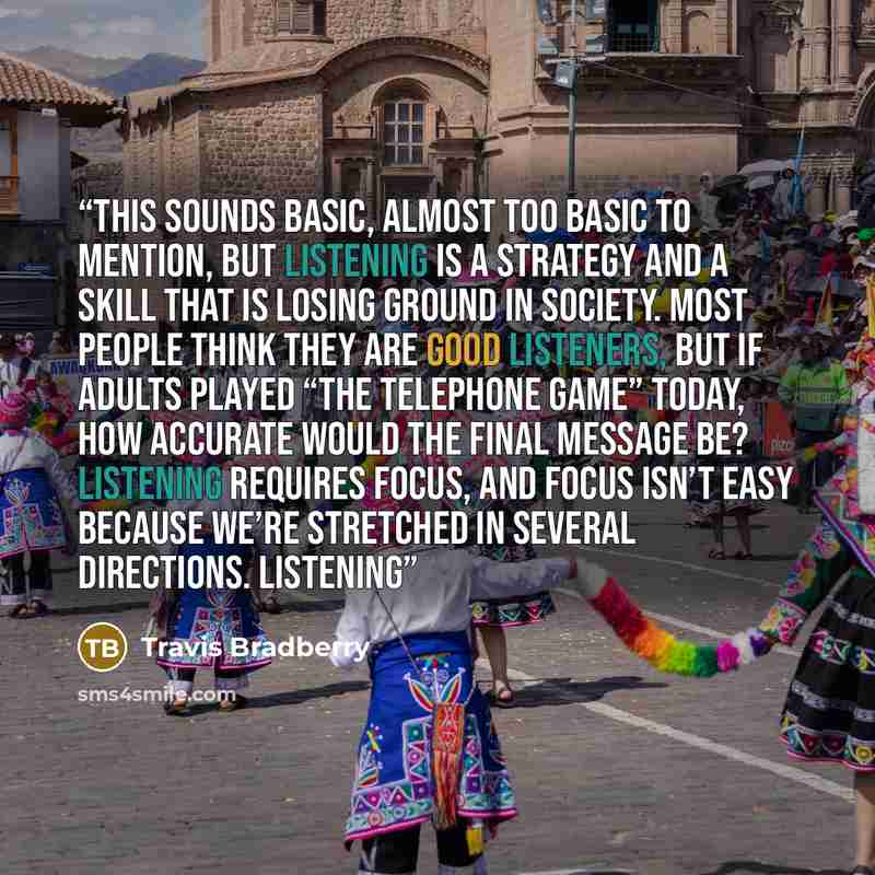 “This sounds basic, almost too basic to mention, but listening is a strategy and a skill that is losing ground in society. Most people think they are good listeners, but if adults played “the Telephone Game” today, how accurate would the final message be? Listening requires focus, and focus isn’t…” quote by Travis Bradberry