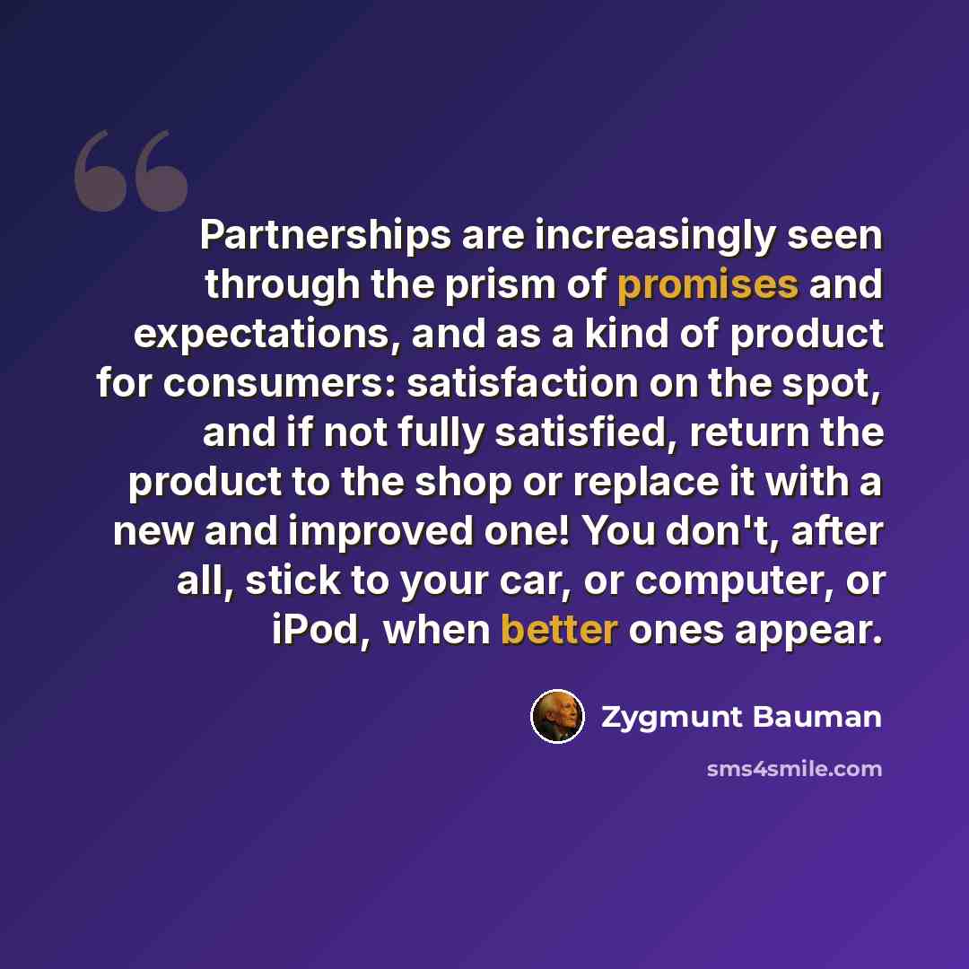 “Partnerships are increasingly seen through the prism of promises and expectations, and as a kind of product for consumers: satisfaction on the spot, and if not fully satisfied, return the product to the shop or replace it with a new and improved one! You don't, after all, stick to your car, or…” quote by Zygmunt Bauman