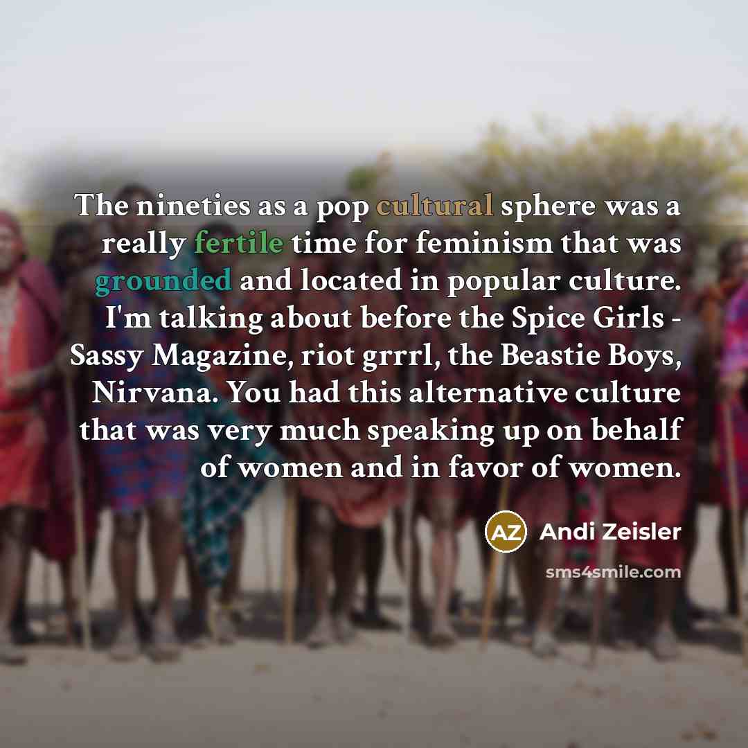 “The nineties as a pop cultural sphere was a really fertile time for feminism that was grounded and located in popular culture. I'm talking about before the Spice Girls - Sassy Magazine, riot grrrl, the Beastie Boys, Nirvana. You had this alternative culture that was very much speaking up on behalf…” quote by Andi Zeisler