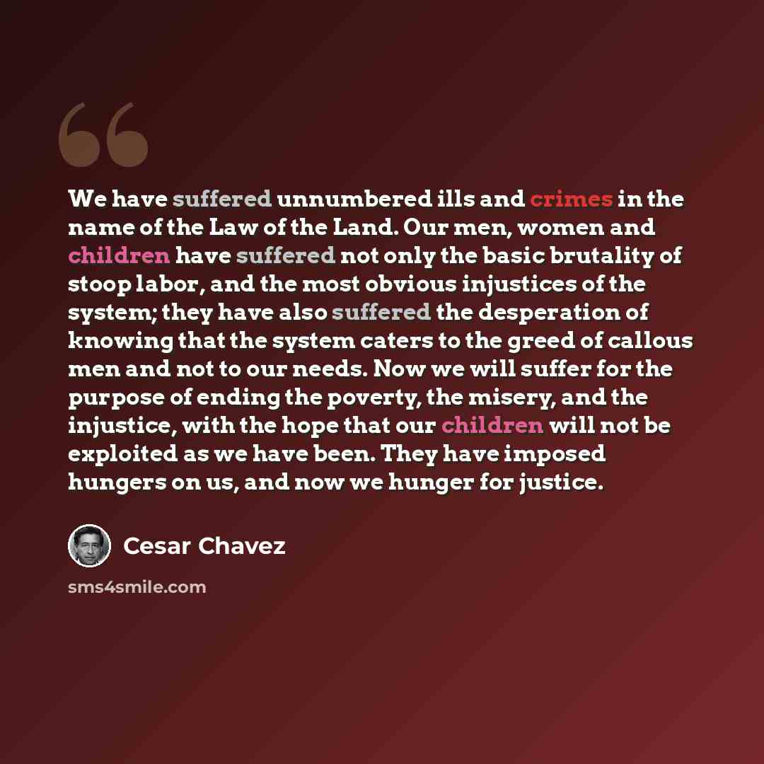“We have suffered unnumbered ills and crimes in the name of the Law of the Land. Our men, women and children have suffered not only the basic brutality of stoop labor, and the most obvious injustices of the system; they have also suffered the desperation of knowing that the system caters to the…” quote by Cesar Chavez