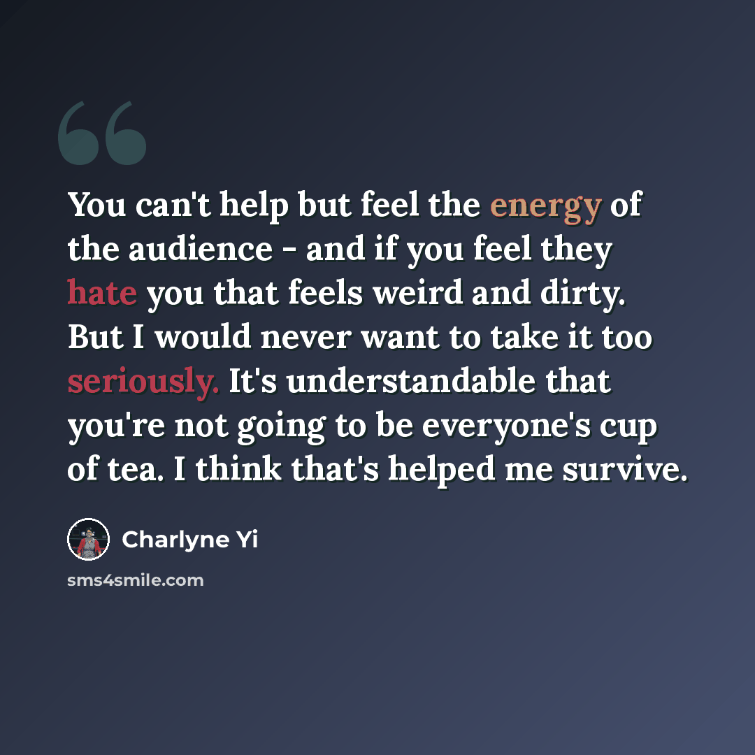“You can't help but feel the energy of the audience - and if you feel they hate you that feels weird and dirty. But I would never want to take it too seriously. It's understandable that you're not going to be everyone's cup of tea. I think that's helped me survive.” quote by Charlyne Yi