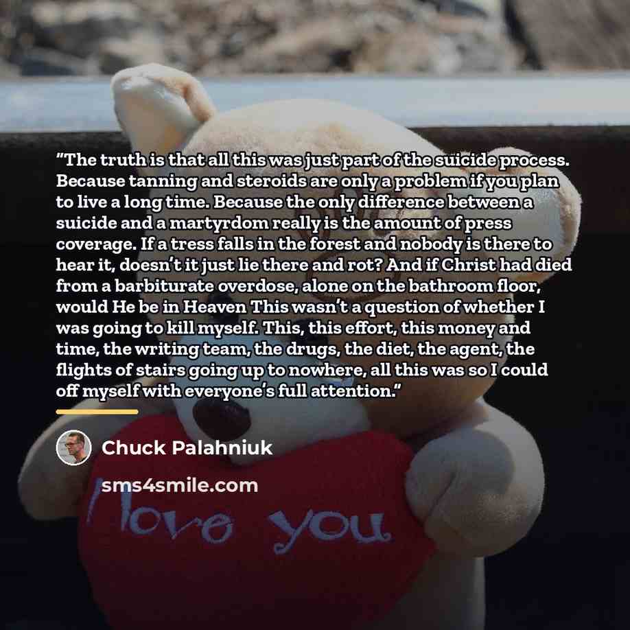 “The truth is that all this was just part of the suicide process. Because tanning and steroids are only a problem if you plan to live a long time. Because the only difference between a suicide and a martyrdom really is the amount of press coverage. If a tress falls in the forest and nobody is there…” quote by Chuck Palahniuk
