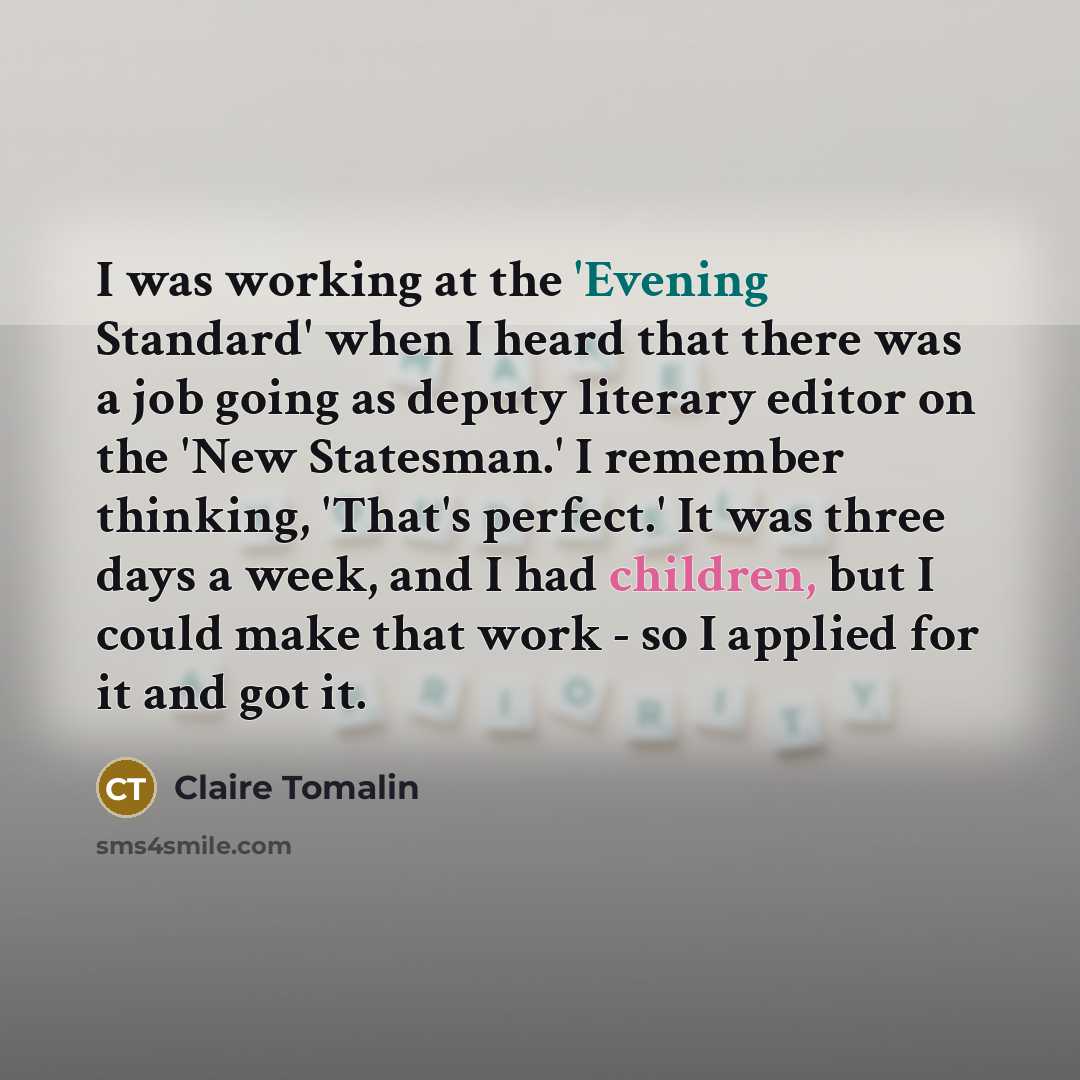 “I was working at the 'Evening Standard' when I heard that there was a job going as deputy literary editor on the 'New Statesman.' I remember thinking, 'That's perfect.' It was three days a week, and I had children, but I could make that work - so I applied for it and got it.” quote by Claire Tomalin