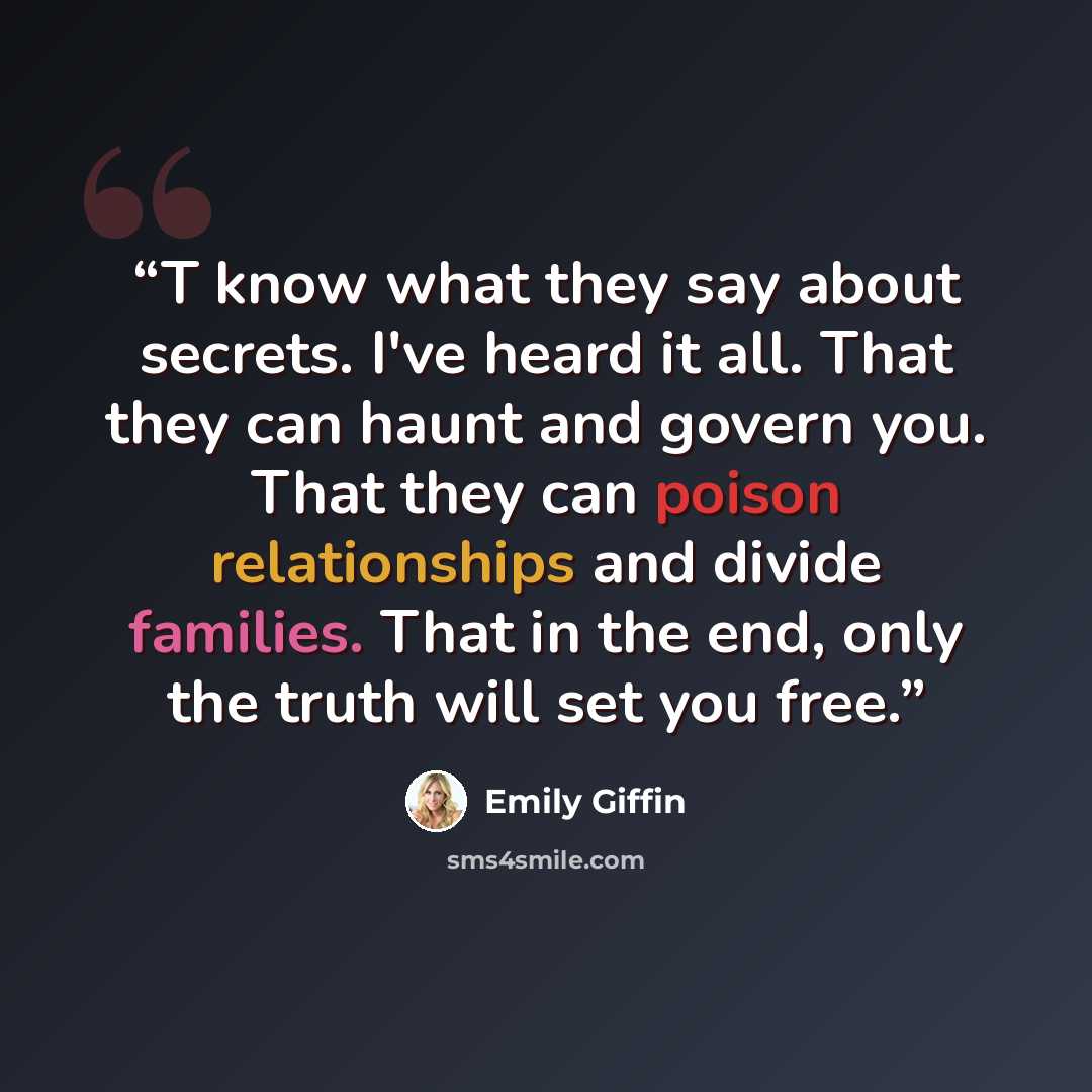 “T know what they say about secrets. I've heard it all. That they can haunt and govern you. That they can poison relationships and divide families. That in the end, only the truth will set you free.” quote by Emily Giffin
