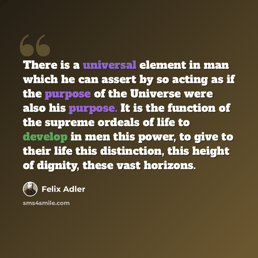 “There is a universal element in man which he can assert by so acting as if the purpose of the Universe were also his purpose. It is the function of the supreme ordeals of life to develop in men this power, to give to their life this distinction, this height of dignity, these vast horizons.” quote by Felix Adler