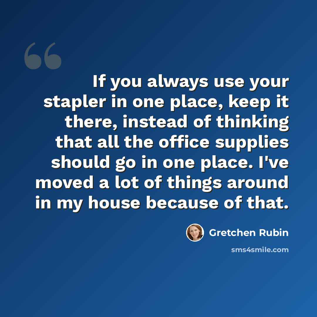 “If you always use your stapler in one place, keep it there, instead of thinking that all the office supplies should go in one place. I've moved a lot of things around in my house because of that.” quote by Gretchen Rubin