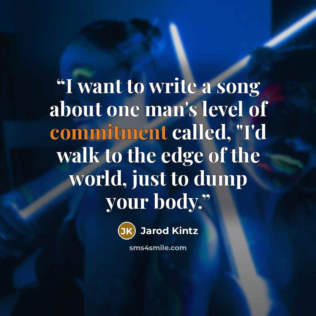 “I want to write a song about one man's level of commitment called, "I'd walk to the edge of the world, just to dump your body.” quote by Jarod Kintz