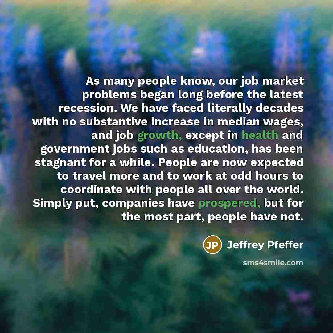 “As many people know, our job market problems began long before the latest recession. We have faced literally decades with no substantive increase in median wages, and job growth, except in health and government jobs such as education, has been stagnant for a while. People are now expected to…” quote by Jeffrey Pfeffer