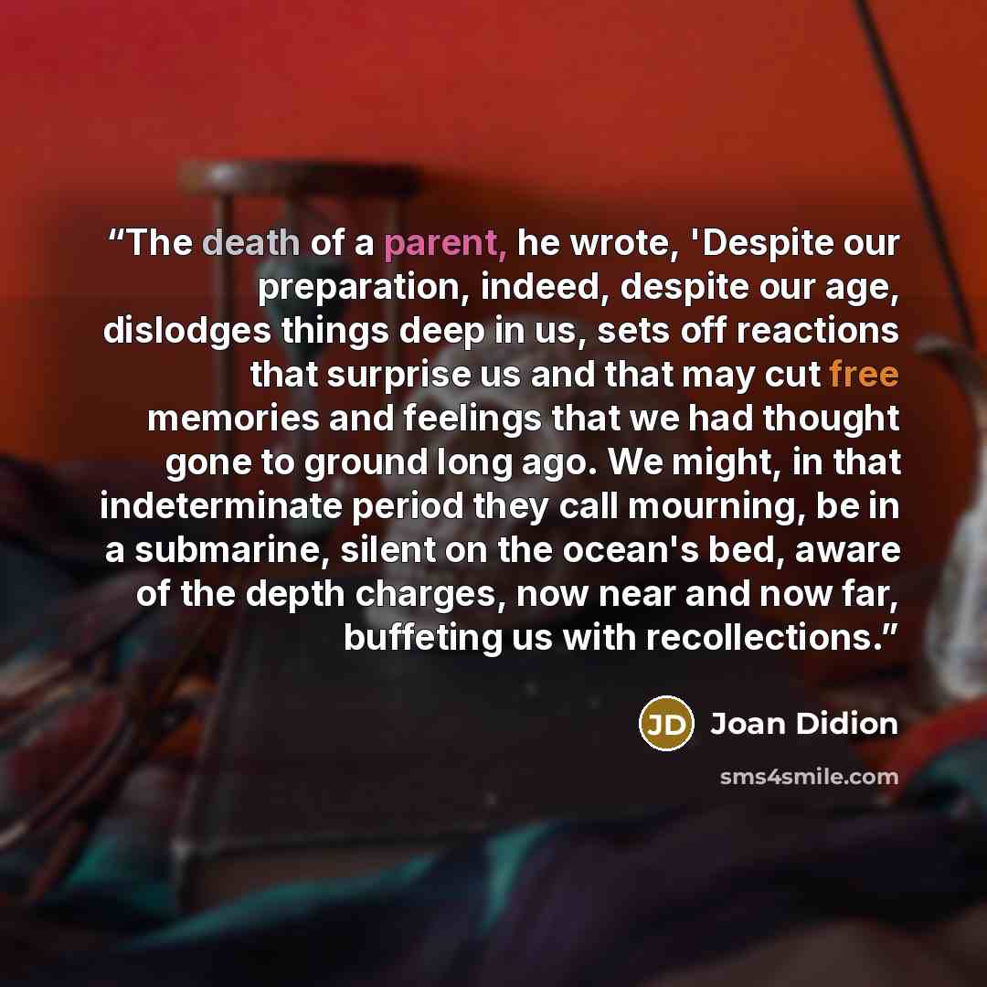“The death of a parent, he wrote, 'Despite our preparation, indeed, despite our age, dislodges things deep in us, sets off reactions that surprise us and that may cut free memories and feelings that we had thought gone to ground long ago. We might, in that indeterminate period they call mourning…” quote by Joan Didion