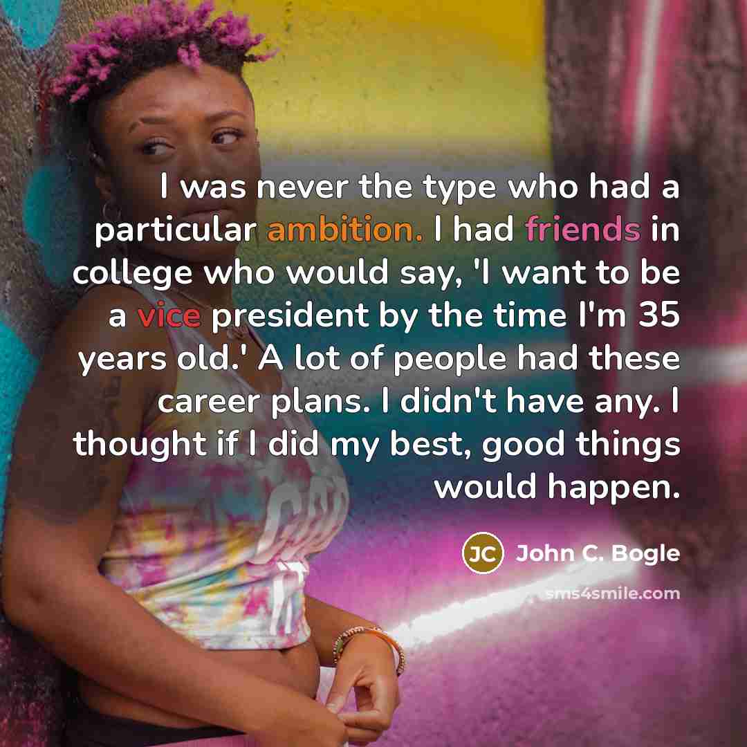“I was never the type who had a particular ambition. I had friends in college who would say, 'I want to be a vice president by the time I'm 35 years old.' A lot of people had these career plans. I didn't have any. I thought if I did my best, good things would happen.” quote by John C. Bogle