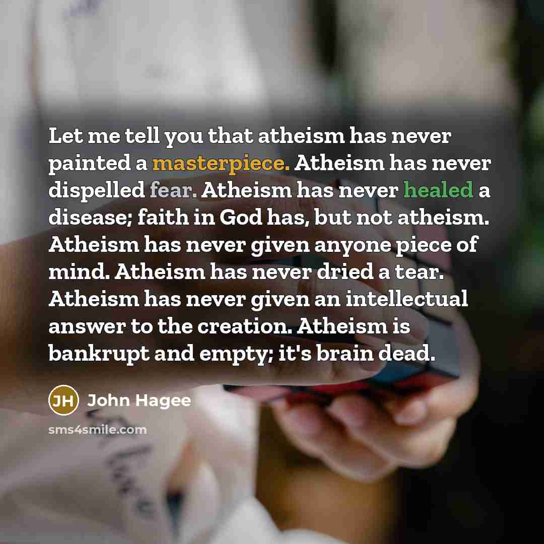 “Let me tell you that atheism has never painted a masterpiece. Atheism has never dispelled fear. Atheism has never healed a disease; faith in God has, but not atheism. Atheism has never given anyone piece of mind. Atheism has never dried a tear. Atheism has never given an intellectual answer to the…” quote by John Hagee