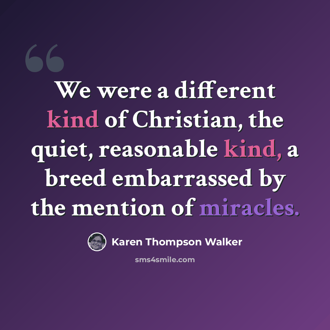 “We were a different kind of Christian, the quiet, reasonable kind, a breed embarrassed by the mention of miracles.” quote by Karen Thompson Walker