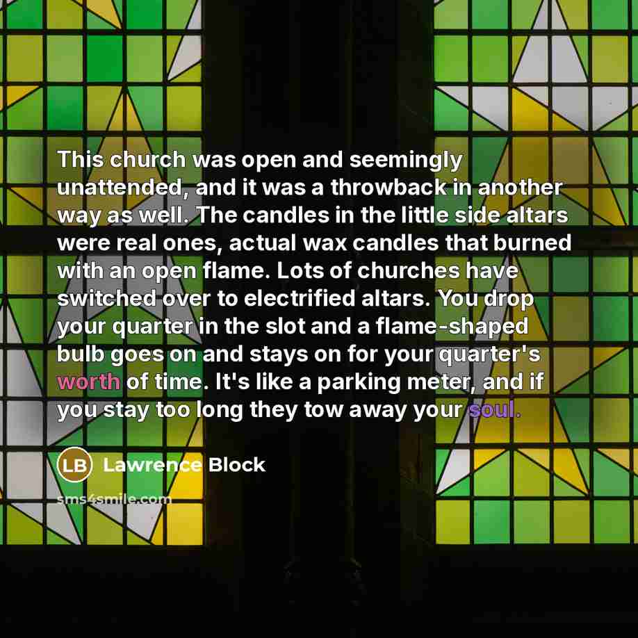 “This church was open and seemingly unattended, and it was a throwback in another way as well. The candles in the little side altars were real ones, actual wax candles that burned with an open flame. Lots of churches have switched over to electrified altars. You drop your quarter in the slot and a…” quote by Lawrence Block