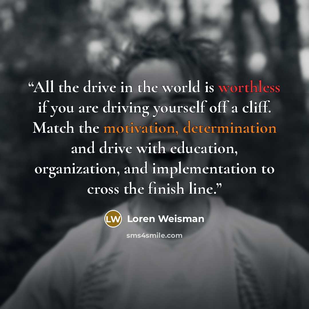 “All the drive in the world is worthless if you are driving yourself off a cliff. Match the motivation, determination and drive with education, organization, and implementation to cross the finish line.” quote by Loren Weisman