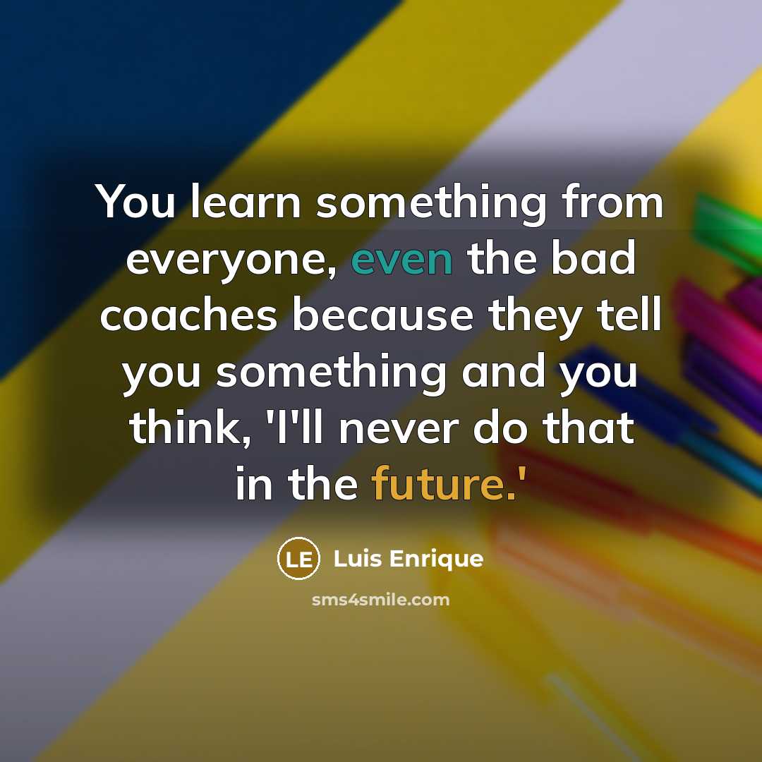 “You learn something from everyone, even the bad coaches because they tell you something and you think, 'I'll never do that in the future.'” quote by Luis Enrique