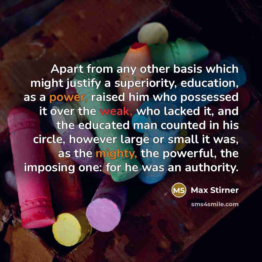 “Apart from any other basis which might justify a superiority, education, as a power, raised him who possessed it over the weak, who lacked it, and the educated man counted in his circle, however large or small it was, as the mighty, the powerful, the imposing one: for he was an authority.” quote by Max Stirner