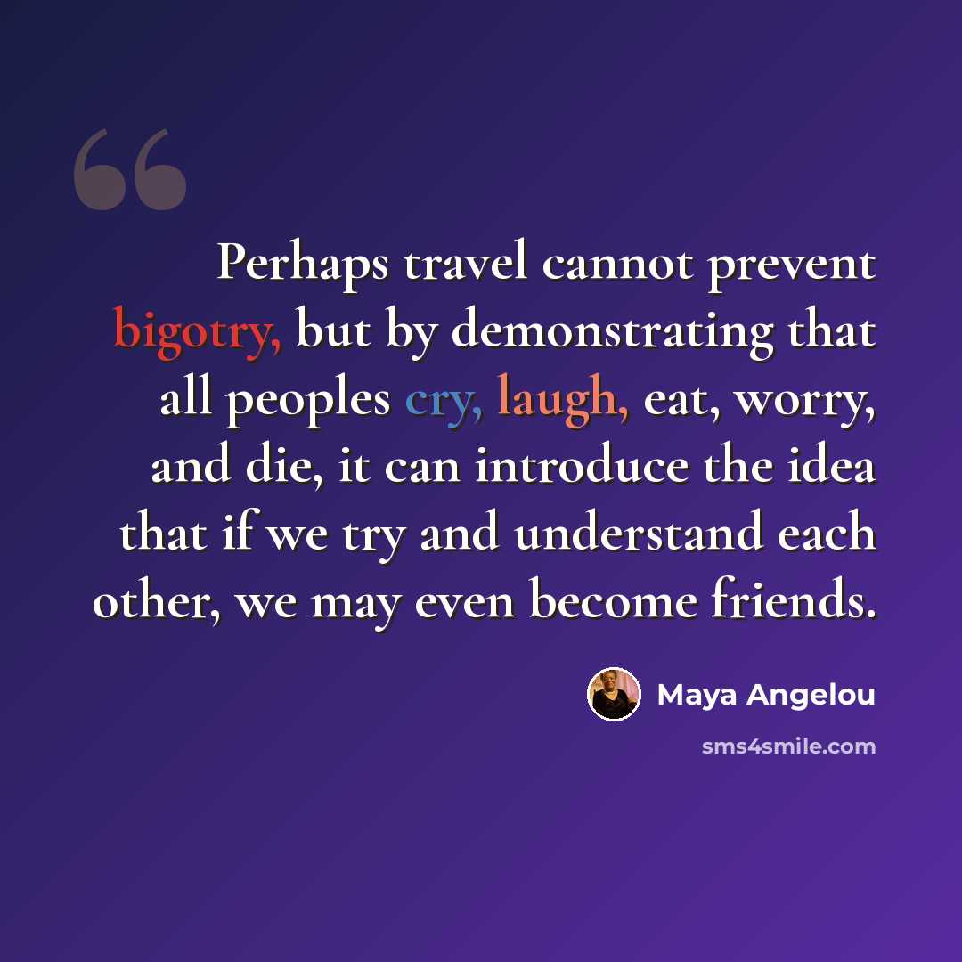 “Perhaps travel cannot prevent bigotry, but by demonstrating that all peoples cry, laugh, eat, worry, and die, it can introduce the idea that if we try and understand each other, we may even become friends.” quote by Maya Angelou