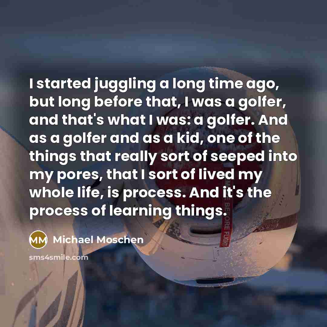 “I started juggling a long time ago, but long before that, I was a golfer, and that's what I was: a golfer. And as a golfer and as a kid, one of the things that really sort of seeped into my pores, that I sort of lived my whole life, is process. And it's the process of learning things.” quote by Michael Moschen
