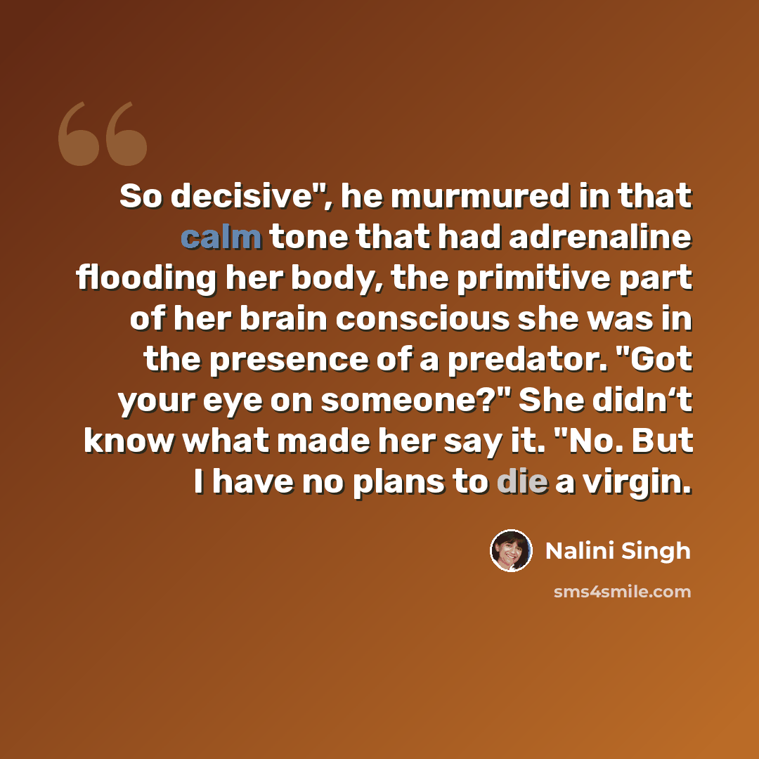 “So decisive", he murmured in that calm tone that had adrenaline flooding her body, the primitive part of her brain conscious she was in the presence of a predator. "Got your eye on someone?" She didn‘t know what made her say it. "No. But I have no plans to die a virgin.” quote by Nalini Singh