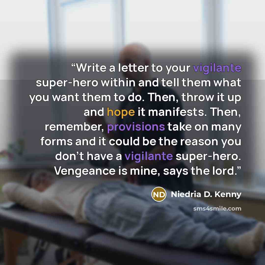 “Write a letter to your vigilante super-hero within and tell them what you want them to do. Then, throw it up and hope it manifests. Then, remember, provisions take on many forms and it could be the reason you don't have a vigilante super-hero. Vengeance is mine, says the lord.” quote by Niedria D. Kenny