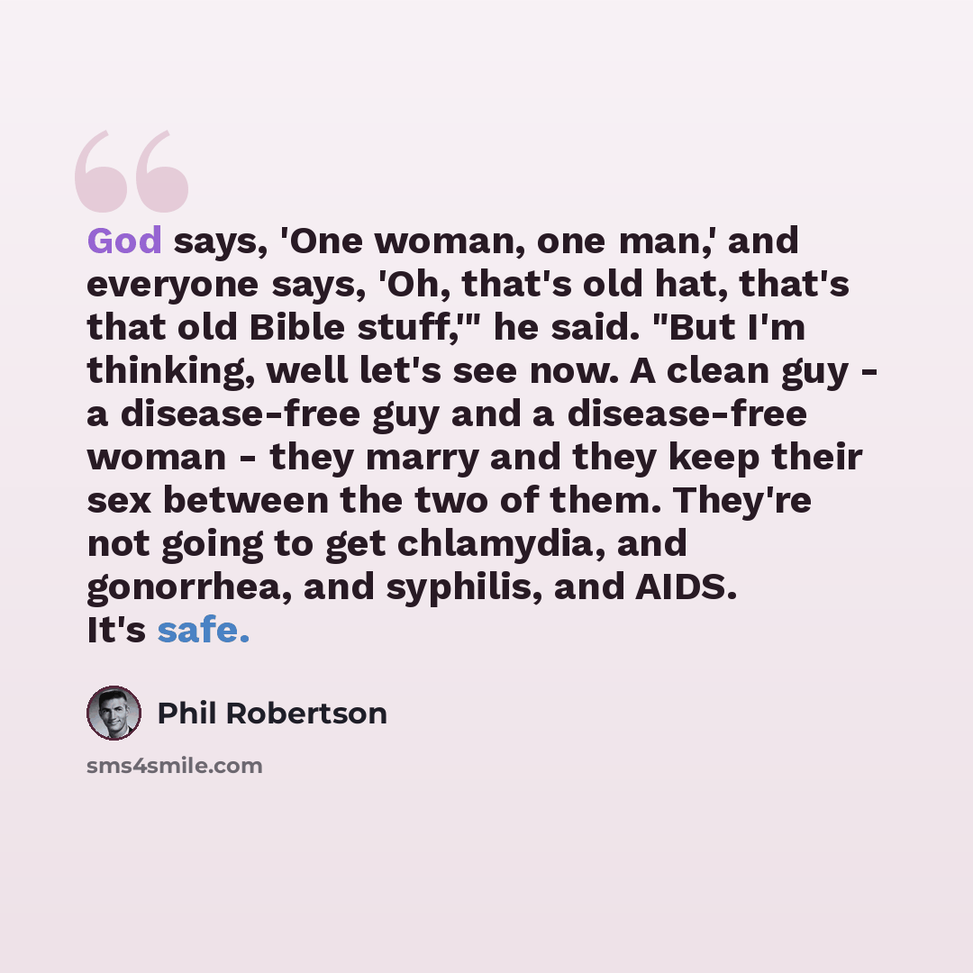 “God says, 'One woman, one man,' and everyone says, 'Oh, that's old hat, that's that old Bible stuff,'" he said. "But I'm thinking, well let's see now. A clean guy - a disease-free guy and a disease-free woman - they marry and they keep their sex between the two of them. They're not going to get…” quote by Phil Robertson