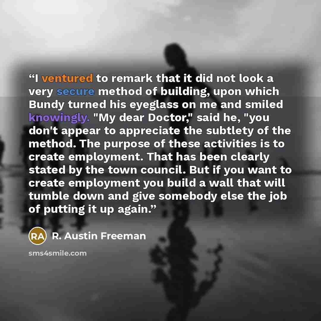 “I ventured to remark that it did not look a very secure method of building, upon which Bundy turned his eyeglass on me and smiled knowingly. "My dear Doctor," said he, "you don't appear to appreciate the subtlety of the method. The purpose of these activities is to create employment. That has been…” quote by R. Austin Freeman