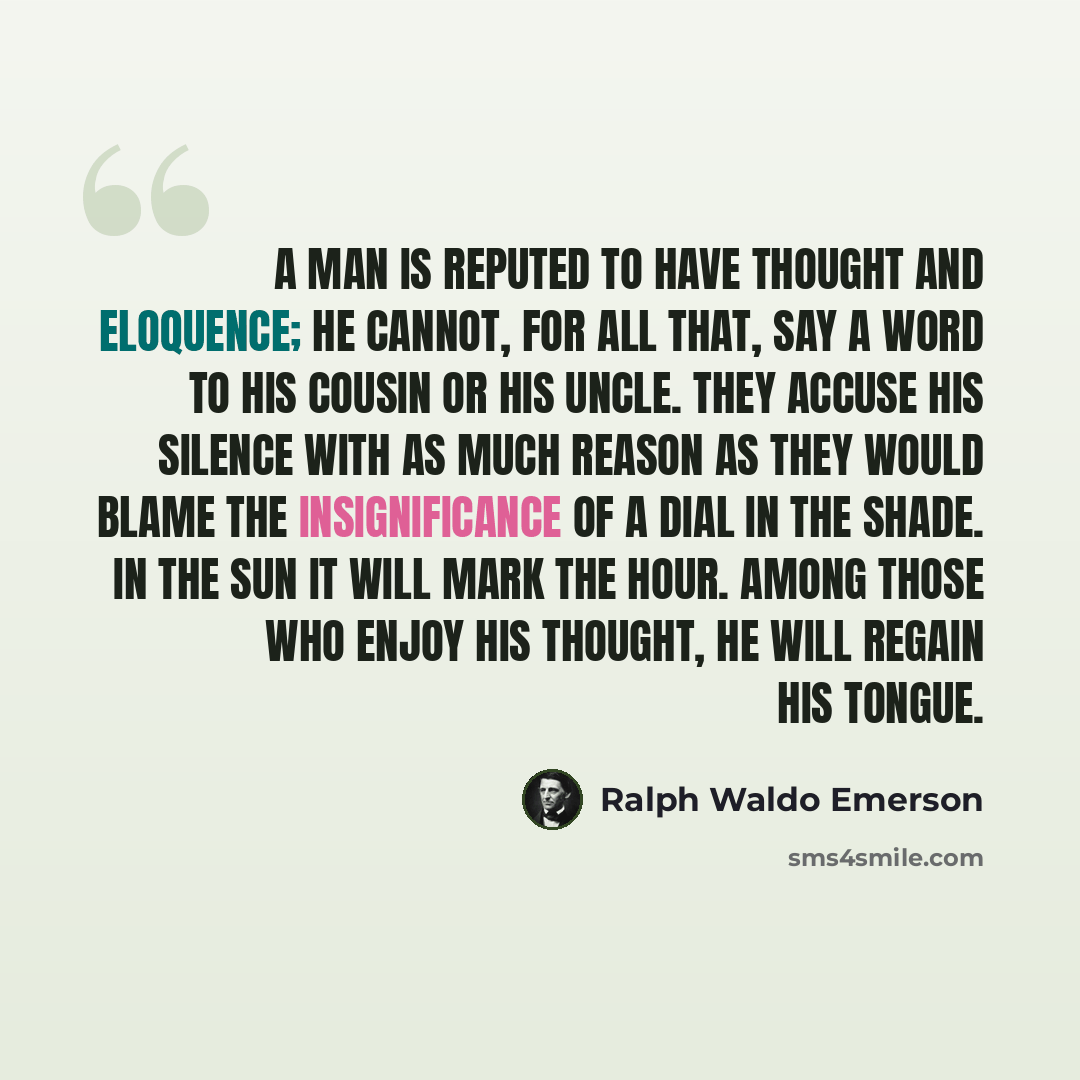 “A man is reputed to have thought and eloquence; he cannot, for all that, say a word to his cousin or his uncle. They accuse his silence with as much reason as they would blame the insignificance of a dial in the shade. In the sun it will mark the hour. Among those who enjoy his thought, he will…” quote by Ralph Waldo Emerson