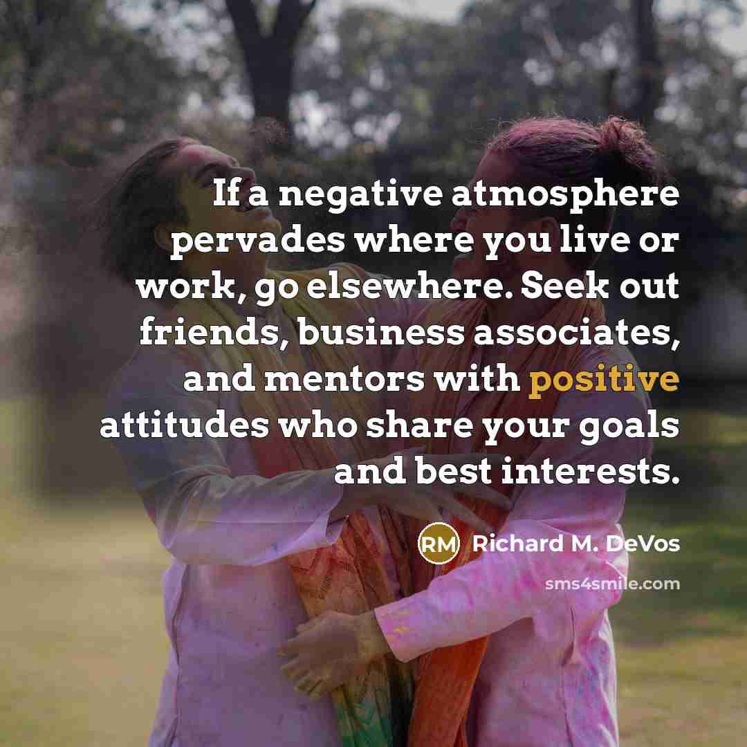“If a negative atmosphere pervades where you live or work, go elsewhere. Seek out friends, business associates, and mentors with positive attitudes who share your goals and best interests.” quote by Richard M. DeVos