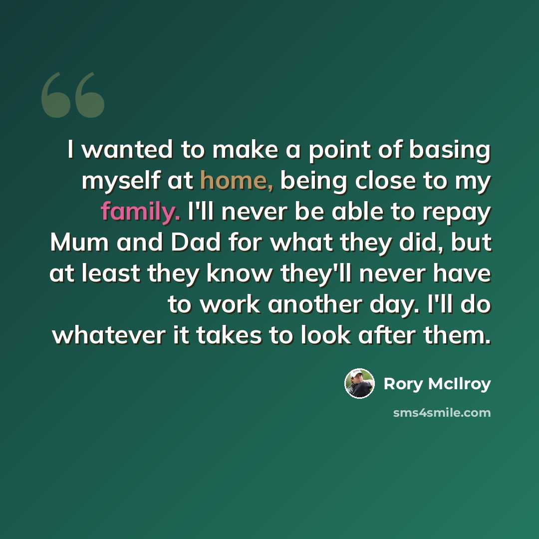 “I wanted to make a point of basing myself at home, being close to my family. I'll never be able to repay Mum and Dad for what they did, but at least they know they'll never have to work another day. I'll do whatever it takes to look after them.” quote by Rory McIlroy