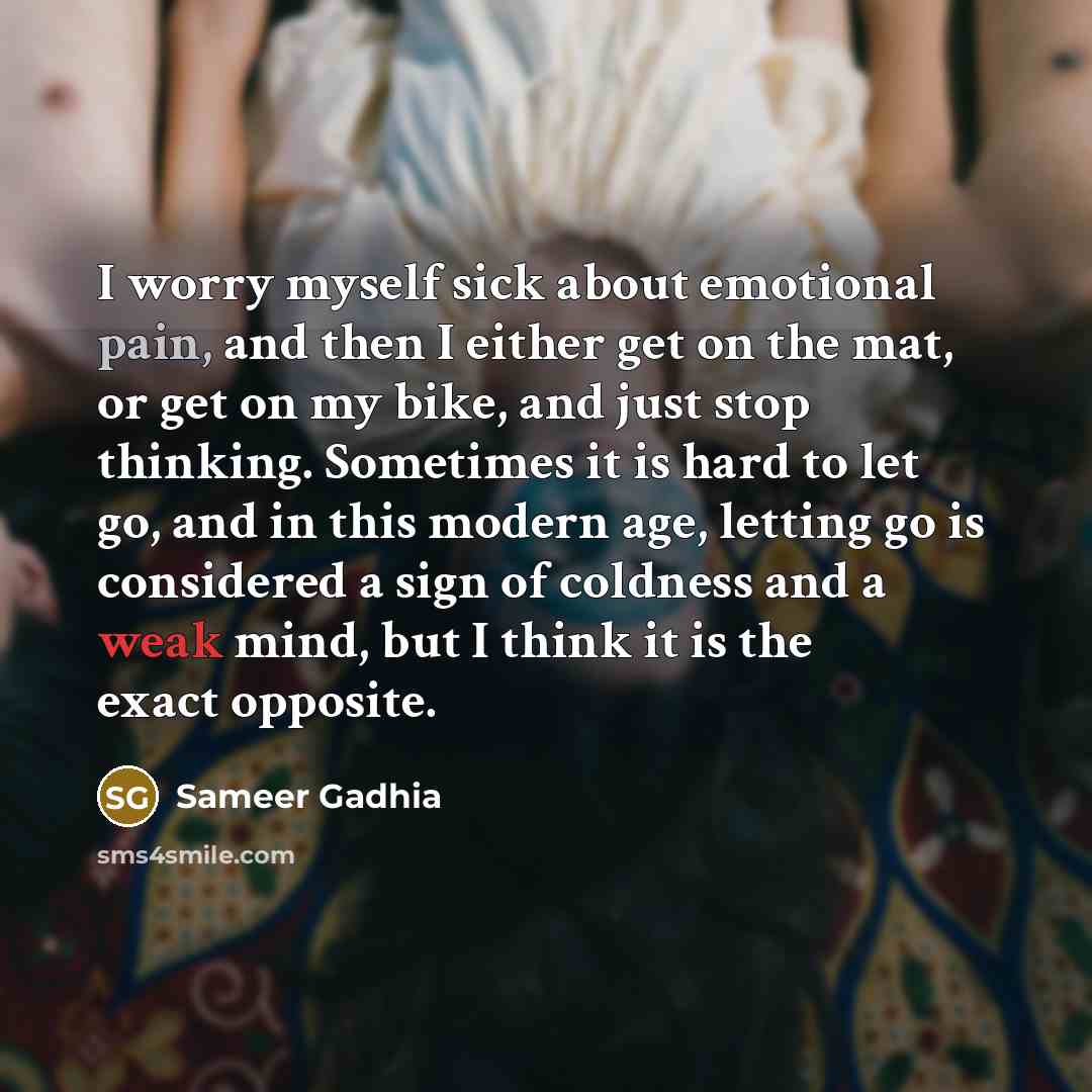 “I worry myself sick about emotional pain, and then I either get on the mat, or get on my bike, and just stop thinking. Sometimes it is hard to let go, and in this modern age, letting go is considered a sign of coldness and a weak mind, but I think it is the exact opposite.” quote by Sameer Gadhia