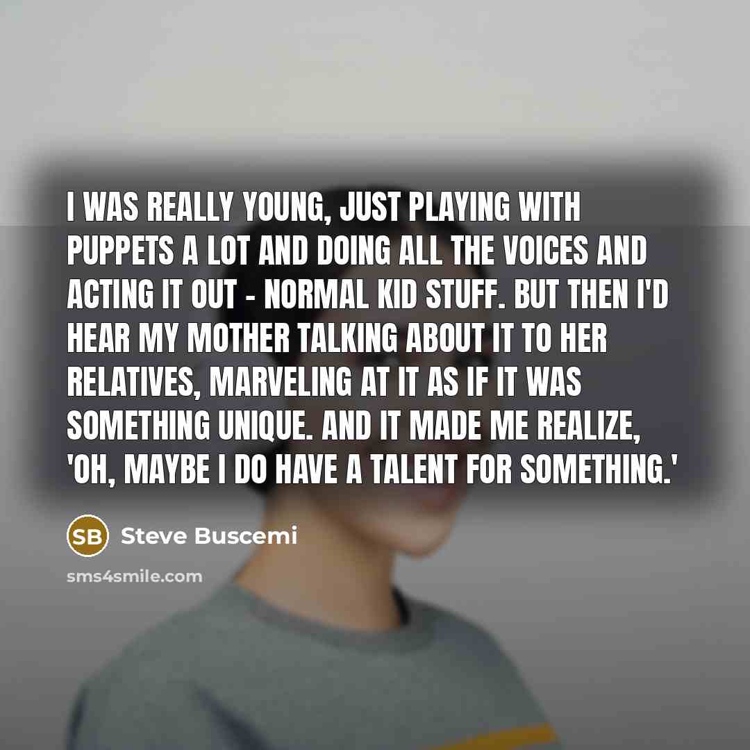 “I was really young, just playing with puppets a lot and doing all the voices and acting it out - normal kid stuff. But then I'd hear my mother talking about it to her relatives, marveling at it as if it was something unique. And it made me realize, 'Oh, maybe I do have a talent for something.'” quote by Steve Buscemi