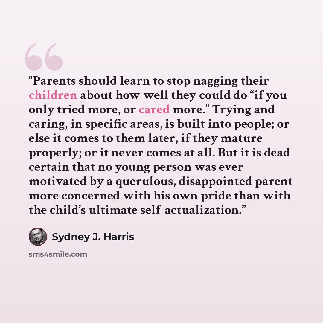 “Parents should learn to stop nagging their children about how well they could do “if you only tried more, or cared more.” Trying and caring, in specific areas, is built into people; or else it comes to them later, if they mature properly; or it never comes at all. But it is dead certain that no…” quote by Sydney J. Harris