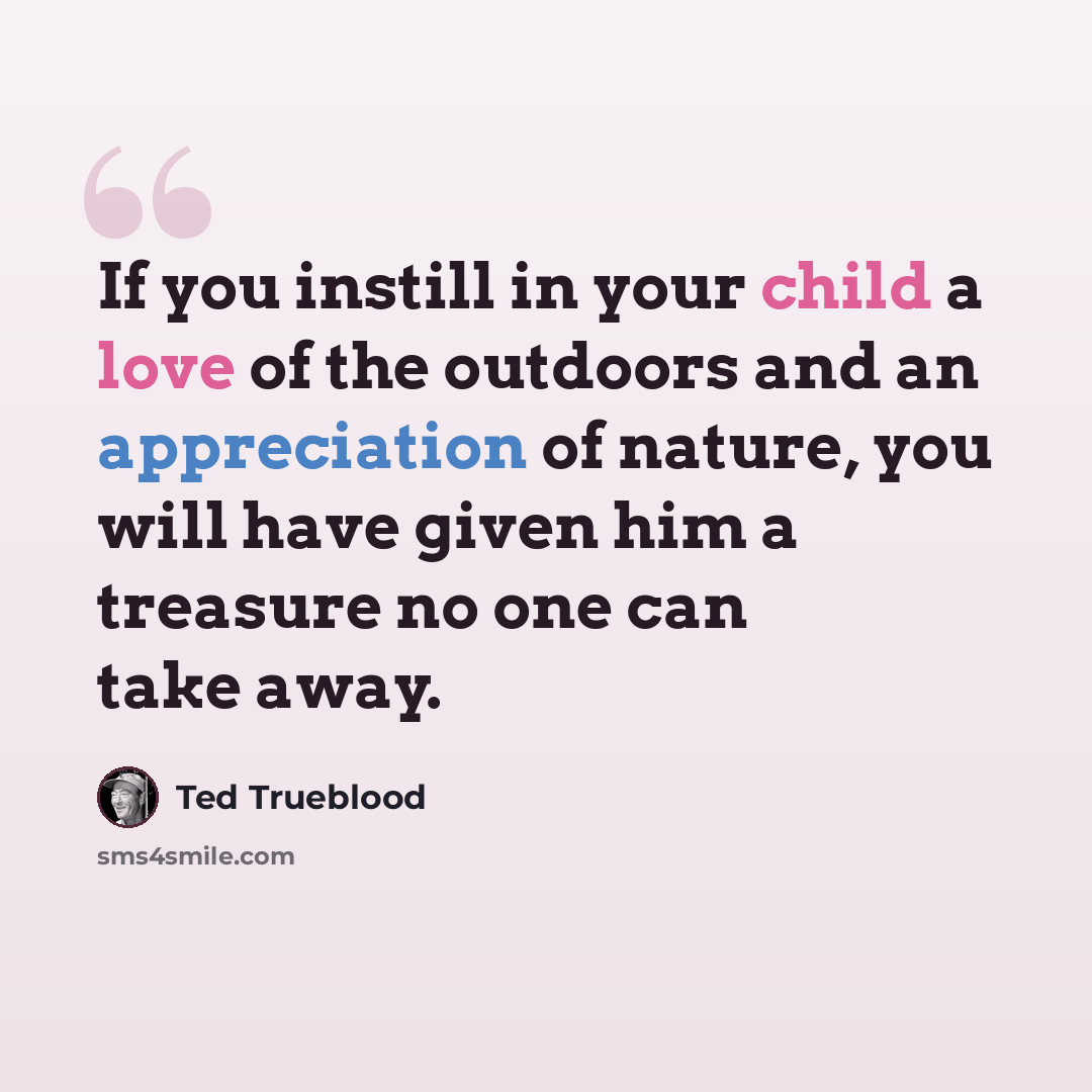 “If you instill in your child a love of the outdoors and an appreciation of nature, you will have given him a treasure no one can take away.” quote by Ted Trueblood