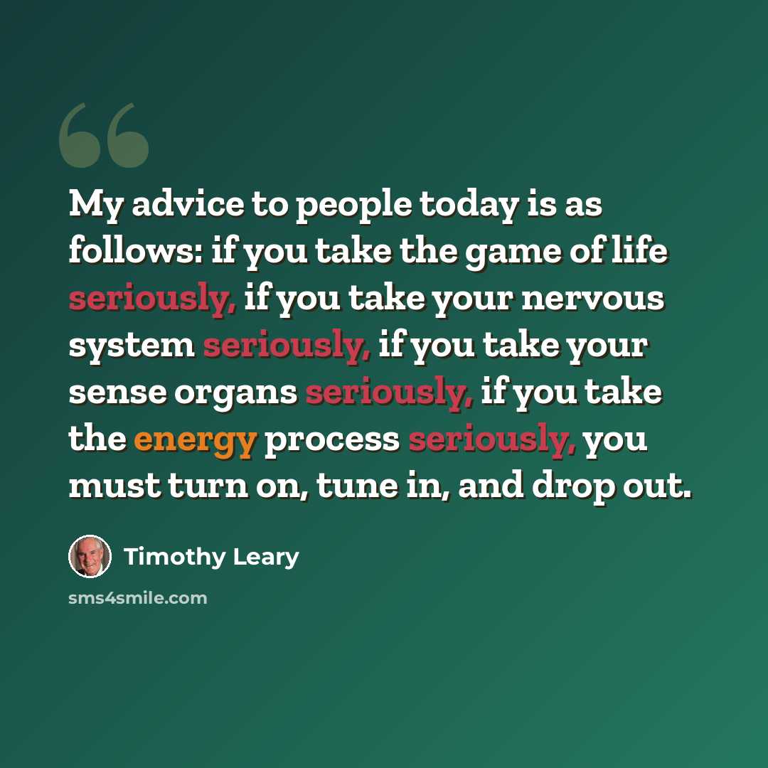 “My advice to people today is as follows: if you take the game of life seriously, if you take your nervous system seriously, if you take your sense organs seriously, if you take the energy process seriously, you must turn on, tune in, and drop out.” quote by Timothy Leary