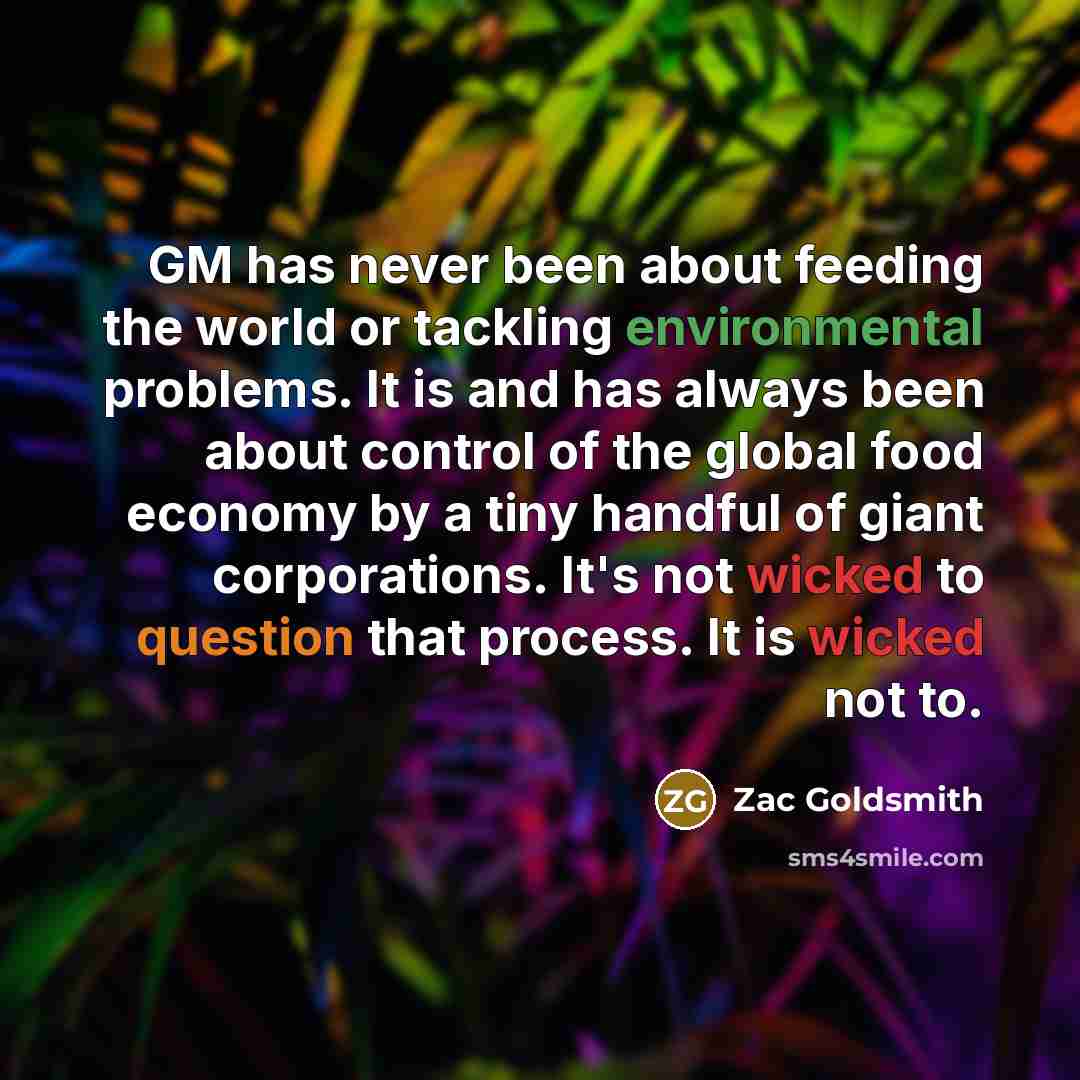 “GM has never been about feeding the world or tackling environmental problems. It is and has always been about control of the global food economy by a tiny handful of giant corporations. It's not wicked to question that process. It is wicked not to.” quote by Zac Goldsmith
