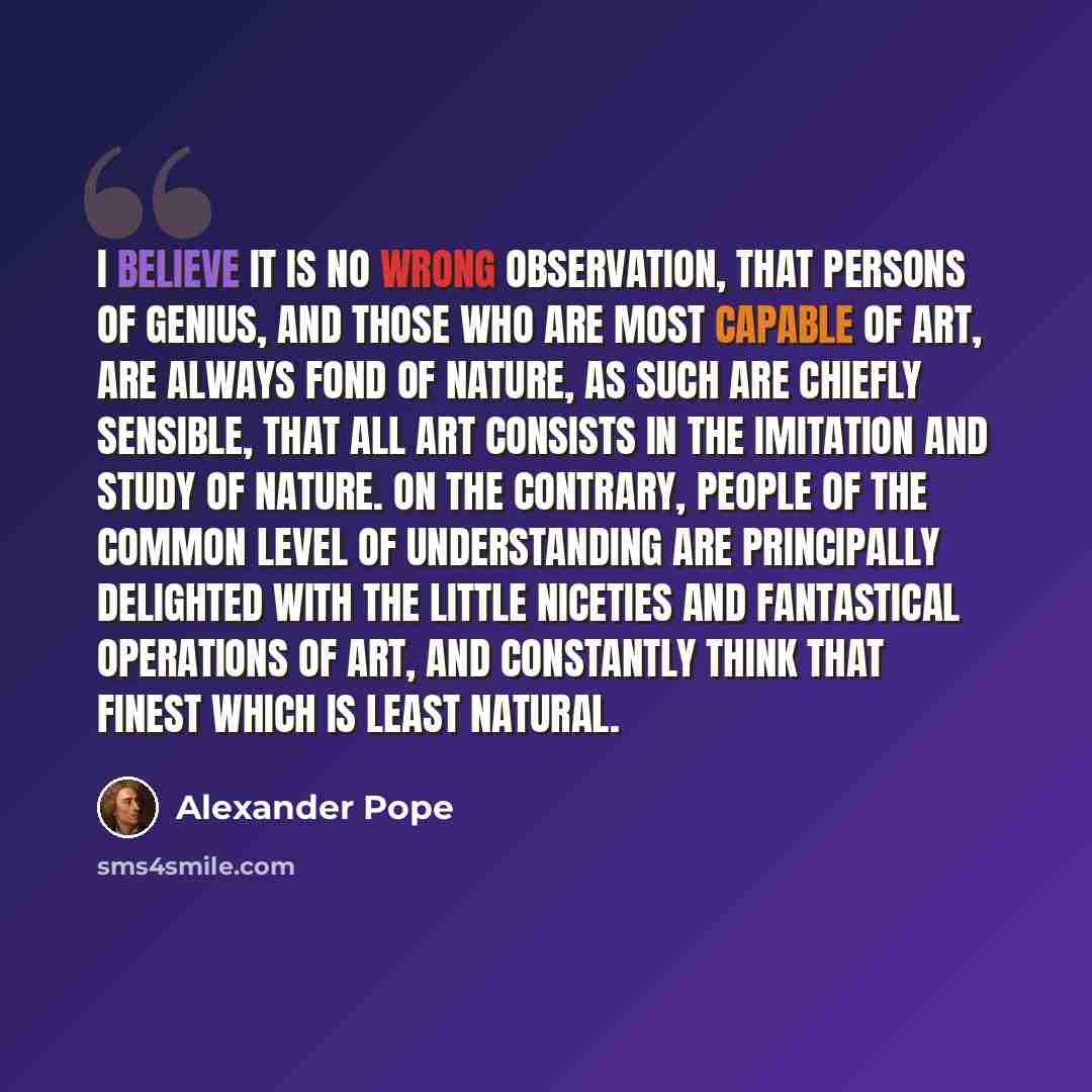 “I believe it is no wrong Observation, that Persons of Genius, and those who are most capable of Art, are always fond of Nature, as such are chiefly sensible, that all Art consists in the Imitation and Study of Nature. On the contrary, People of the common Level of Understanding are principally…” quote by Alexander Pope