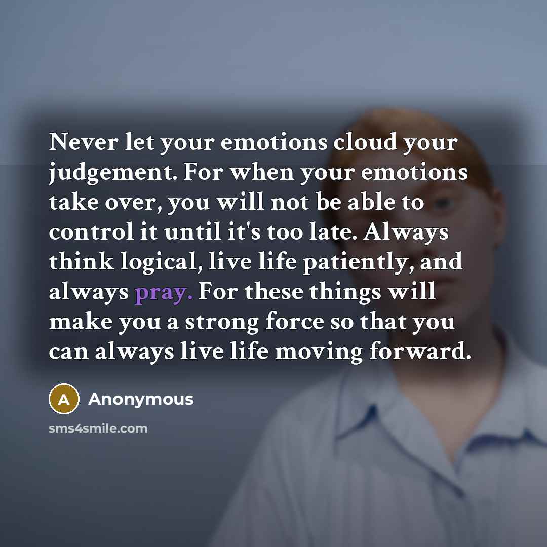 “Never let your emotions cloud your judgement. For when your emotions take over, you will not be able to control it until it's too late. Always think logical, live life patiently, and always pray. For these things will make you a strong force so that you can always live life moving forward.” quote by Anonymous