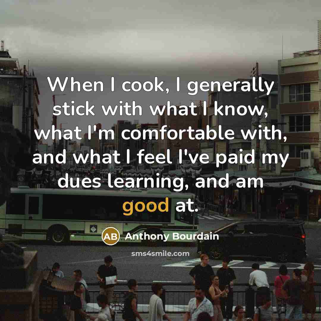 “When I cook, I generally stick with what I know, what I'm comfortable with, and what I feel I've paid my dues learning, and am good at.” quote by Anthony Bourdain