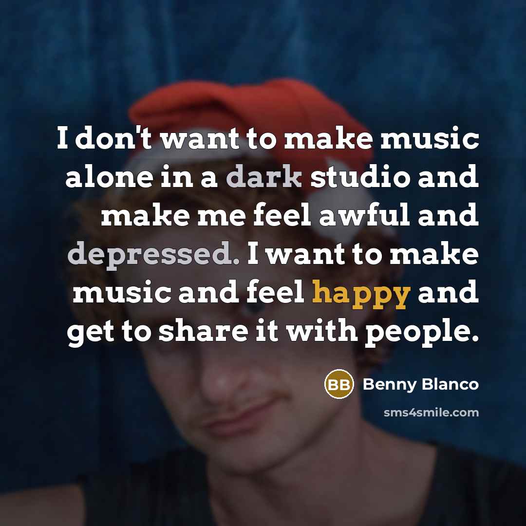 “I don't want to make music alone in a dark studio and make me feel awful and depressed. I want to make music and feel happy and get to share it with people.” quote by Benny Blanco
