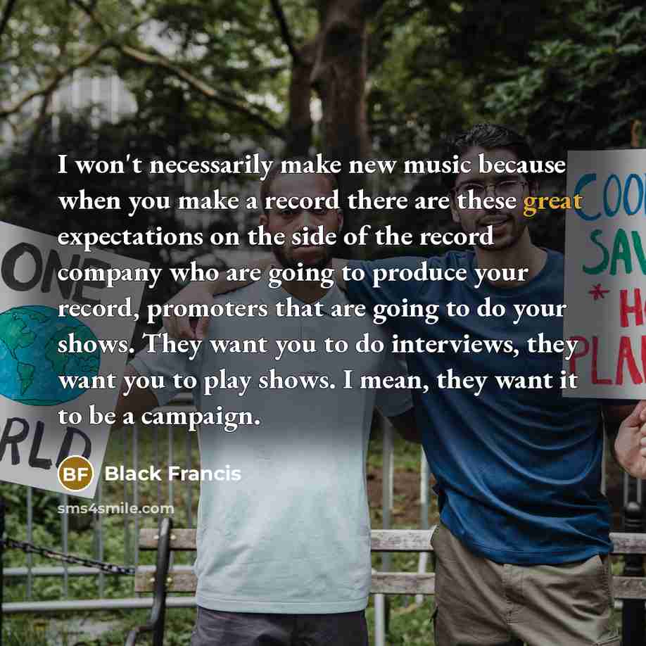 “I won't necessarily make new music because when you make a record there are these great expectations on the side of the record company who are going to produce your record, promoters that are going to do your shows. They want you to do interviews, they want you to play shows. I mean, they want it…” quote by Black Francis