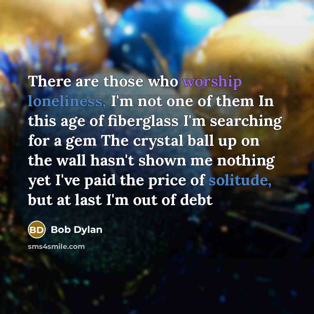 “There are those who worship loneliness, I'm not one of them In this age of fiberglass I'm searching for a gem The crystal ball up on the wall hasn't shown me nothing yet I've paid the price of solitude, but at last I'm out of debt” quote by Bob Dylan
