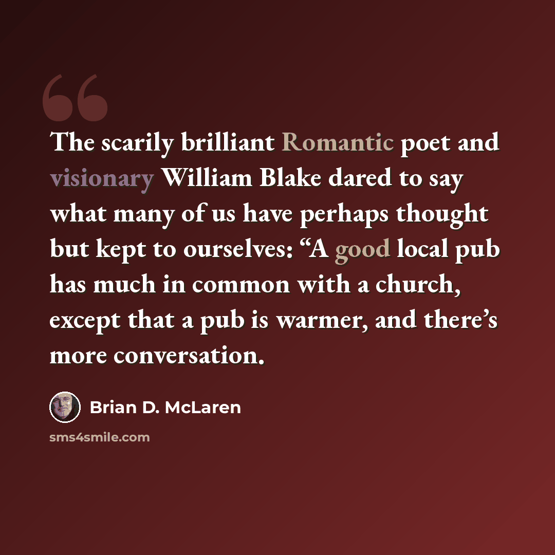 “The scarily brilliant Romantic poet and visionary William Blake dared to say what many of us have perhaps thought but kept to ourselves: “A good local pub has much in common with a church, except that a pub is warmer, and there’s more conversation.” quote by Brian D. McLaren