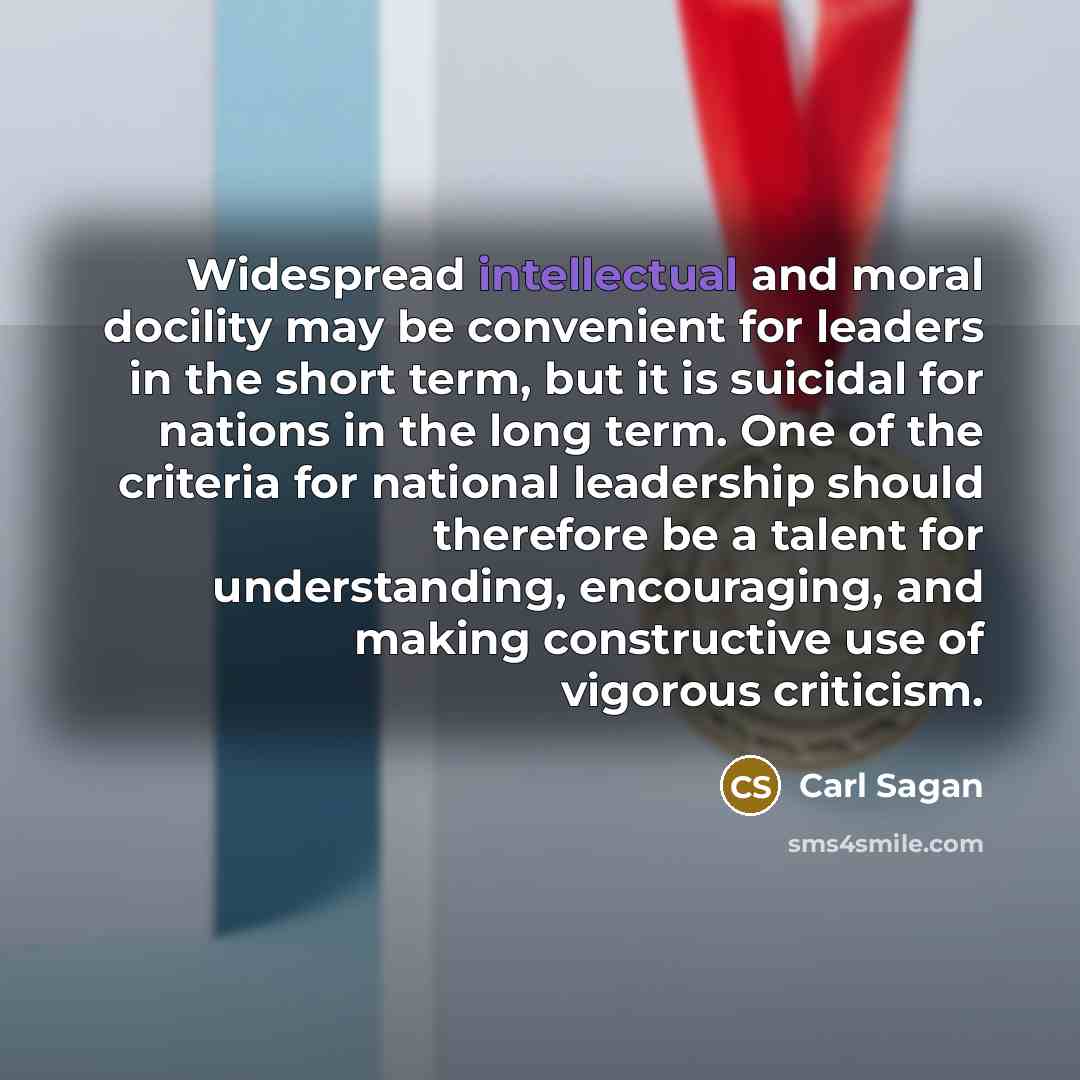 “Widespread intellectual and moral docility may be convenient for leaders in the short term, but it is suicidal for nations in the long term. One of the criteria for national leadership should therefore be a talent for understanding, encouraging, and making constructive use of vigorous criticism.” quote by Carl Sagan