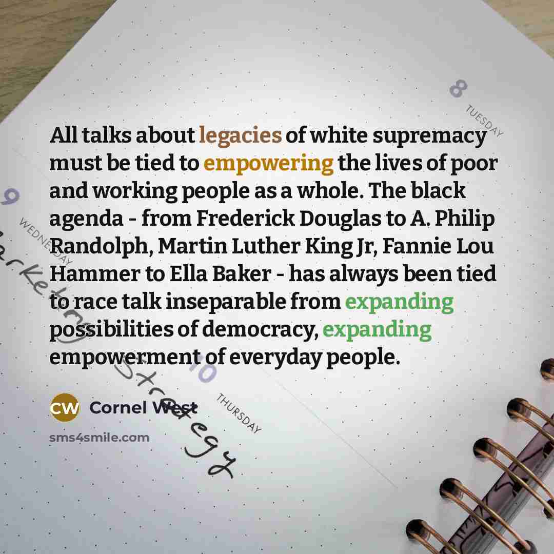 “All talks about legacies of white supremacy must be tied to empowering the lives of poor and working people as a whole. The black agenda - from Frederick Douglas to A. Philip Randolph, Martin Luther King Jr, Fannie Lou Hammer to Ella Baker - has always been tied to race talk inseparable from…” quote by Cornel West