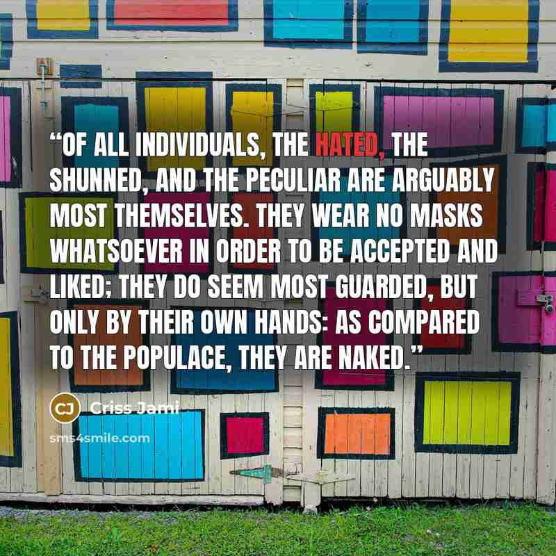 “Of all individuals, the hated, the shunned, and the peculiar are arguably most themselves. They wear no masks whatsoever in order to be accepted and liked; they do seem most guarded, but only by their own hands: as compared to the populace, they are naked.” quote by Criss Jami