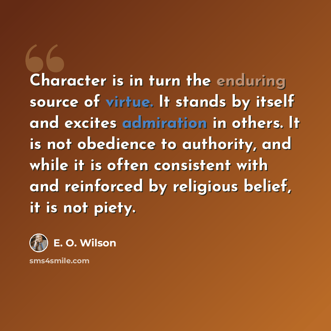 “Character is in turn the enduring source of virtue. It stands by itself and excites admiration in others. It is not obedience to authority, and while it is often consistent with and reinforced by religious belief, it is not piety.” quote by E. O. Wilson