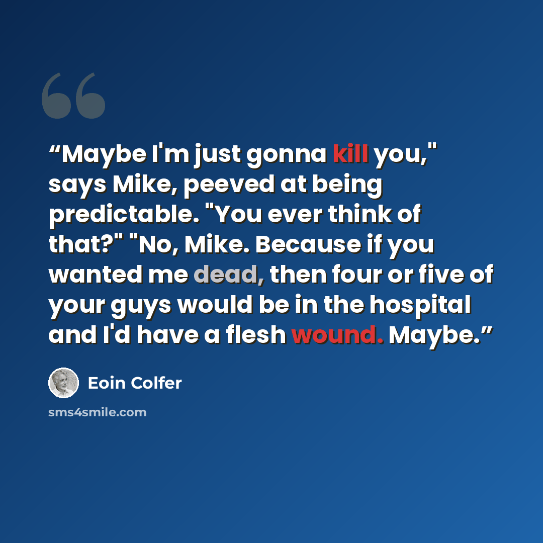 “Maybe I'm just gonna kill you," says Mike, peeved at being predictable. "You ever think of that?" "No, Mike. Because if you wanted me dead, then four or five of your guys would be in the hospital and I'd have a flesh wound. Maybe.” quote by Eoin Colfer
