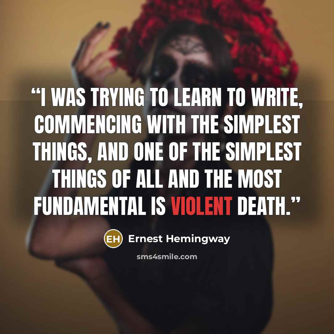 “I was trying to learn to write, commencing with the simplest things, and one of the simplest things of all and the most fundamental is violent death.” quote by Ernest Hemingway