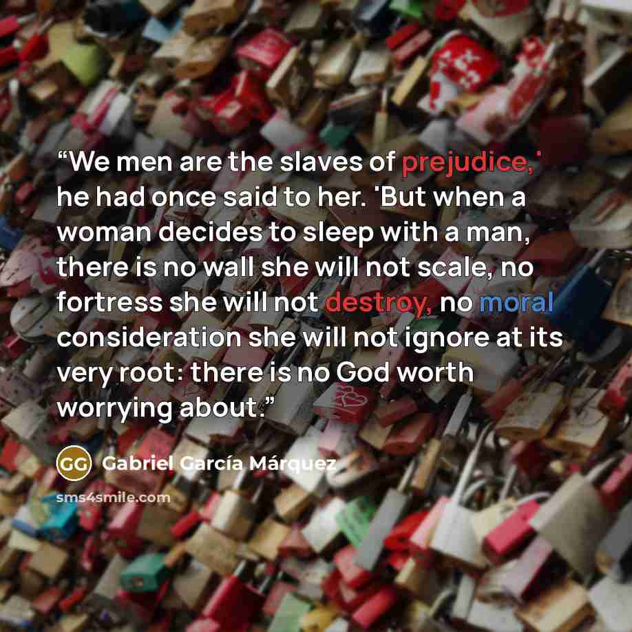 “We men are the slaves of prejudice,' he had once said to her. 'But when a woman decides to sleep with a man, there is no wall she will not scale, no fortress she will not destroy, no moral consideration she will not ignore at its very root: there is no God worth worrying about.” quote by Gabriel García Márquez