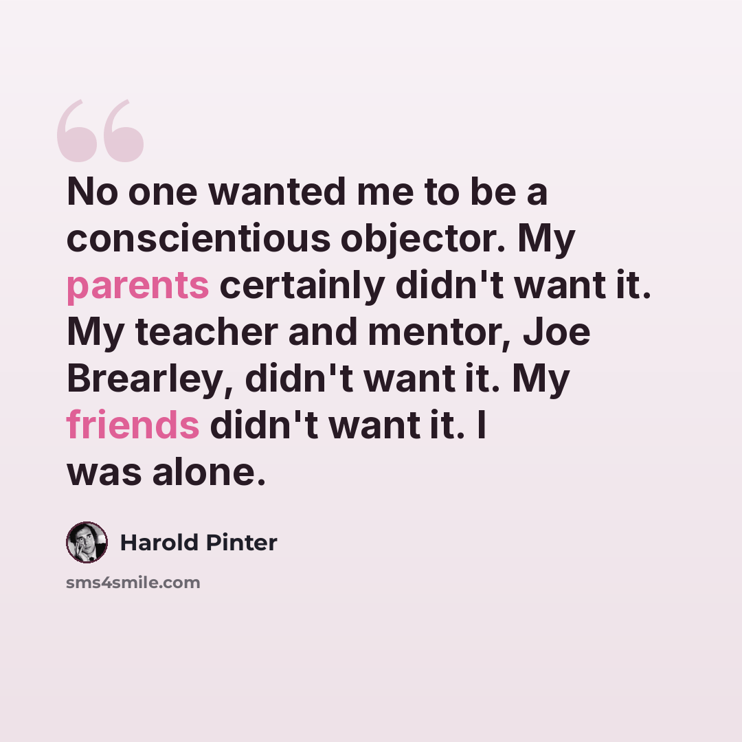 “No one wanted me to be a conscientious objector. My parents certainly didn't want it. My teacher and mentor, Joe Brearley, didn't want it. My friends didn't want it. I was alone.” quote by Harold Pinter